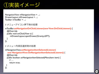 10
NavigationView mNavigationView = ...;
DrawerLayout mDrawerLayout = ...;
Toolbar mToolBar = ...;
// メニューアイコン押下時の処理
mToolBar.setNavigationOnClickListener(new View.OnClickListener() {
@Override
public void onClick(View v) {
mDrawerLayout.openDrawer(Gravity.LEFT);
}
});
// メニュー内項目選択時の処理
mNavigationView.setNavigationItemSelectedListener(
new NavigationView.OnNavigationItemSelectedListener() {
@Override
public boolean onNavigationItemSelected(MenuItem item) {
// …
return true;
}
});
①実装イメージ
 