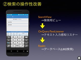 12
②検索の操作性改善
SearchView 
 →検索用ビュー
OnQueryTextListener 
 →テキスト入力感知リスナー
Realm 
 →データベース(LIKE検索)
 
