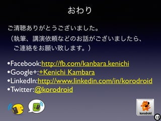 18
おわり
•Facebook:http://fb.com/kanbara.kenichi
•Google+:+Kenichi Kambara
•LinkedIn:http://www.linkedin.com/in/korodroid
•Twitter:@korodroid
ご清聴ありがとうございました。
（執筆、講演依頼などのお話がございましたら、 
ご連絡をお願い致します。）
 