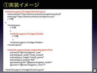 9
<android.support.v4.widget.DrawerLayout
xmlns:android="http://schemas.android.com/apk/res/android"
xmlns:app="http://schemas.android.com/apk/res-auto"
// 中略  
>
<LinearLayout
// 中略
>
<android.support.v7.widget.Toolbar
// 中略
>
</android.support.v7.widget.Toolbar>
</LinearLayout>
<android.support.design.widget.NavigationView
android:id="@+id/navigation_view"
android:layout_width="wrap_content"
android:layout_height="match_parent"
android:layout_gravity="left"
app:headerLayout="@layout/navigation_header"
app:menu="@menu/navigation_menu"/>
</android.support.v4.widget.DrawerLayout>
①実装イメージ
 