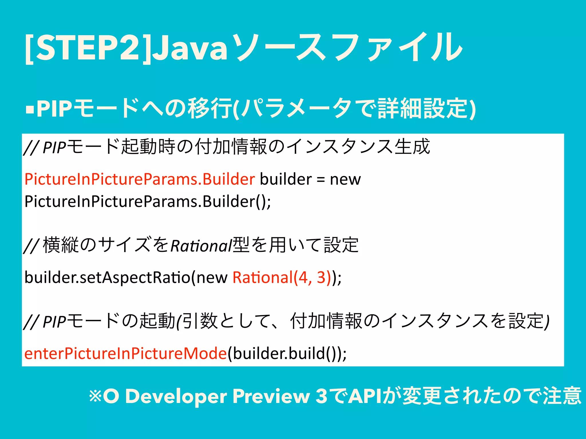 [STEP2]Java
//	PIP  
PictureInPictureParams.Builder	builder	=	new	
PictureInPictureParams.Builder(); 
 
//	 Ra'onal  
builder.setAspectRa$o(new	Ra$onal(4,	3)); 
 
//	PIP ( ) 
enterPictureInPictureMode(builder.build());
■PIP ( )
※O Developer Preview 3 API
 