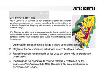 ANTECEDENTES
ACUERDO 6 DE 1990
ARTÍCULO 545: 2º Elaborar un plan destinado a definir las acciones
para la conservación de los recursos naturales y del medio ambiente en
el Distrito Especial de Bogotá y el tratamiento y recuperación de las
áreas de riesgo.
4º.- Elaborar un plan para la conservación del borde oriental de la
ciudad constituido por los cerros orientales, y para la recuperación del
borde sur-oriental y sur-occidental de la ciudad mediante los siguientes
mecanismos:
Historia
1. Delimitación de las áreas de riesgo y grave deterioro urbano.
2. Reglamentación ambiental; estaciones de combustibles y afines).
3. Reglamentación condicionada de los usos del suelo y de la explotación
de recursos.
4. Preservación de las zonas de reserva forestal y protección de los
acuíferos. (Ver Acuerdo 3 de 1997 Concejo D.C. Crea certificados de
transformación urbana).
 