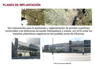 Son instrumentos para la aprobación y reglamentación de grandes superficies
comerciales o de dotaciones de escala metropolitana y urbana, con el fin evitar los
impactos urbanísticos negativos en las posibles zonas de influencia.
Portal de Transmilenio AMERICAS
PLANES DE IMPLANTACIÓN
 