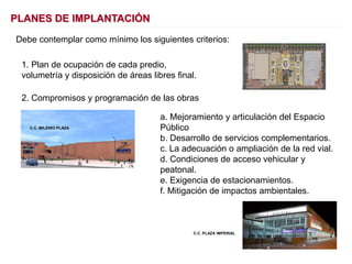 PLANES DE IMPLANTACIÓN
Debe contemplar como mínimo los siguientes criterios:
a. Mejoramiento y articulación del Espacio
Público
b. Desarrollo de servicios complementarios.
c. La adecuación o ampliación de la red vial.
d. Condiciones de acceso vehicular y
peatonal.
e. Exigencia de estacionamientos.
f. Mitigación de impactos ambientales.
2. Compromisos y programación de las obras
C.C. MILENIO PLAZA
1. Plan de ocupación de cada predio,
volumetría y disposición de áreas libres final.
C.C. PLAZA IMPERIAL
 