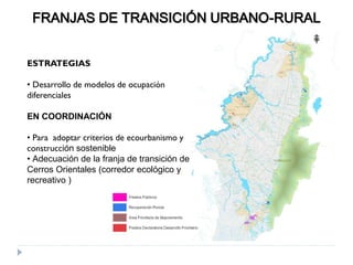FRANJAS DE TRANSICIÓN URBANO-RURAL
ESTRATEGIAS
• Desarrollo de modelos de ocupación
diferenciales
EN COORDINACIÓN
• Para adoptar criterios de ecourbanismo y
construcción sostenible
• Adecuación de la franja de transición de
Cerros Orientales (corredor ecológico y
recreativo )
 