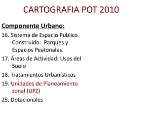CARTOGRAFIA POT 2010
Componente Urbano:
16. Sistema de Espacio Publico
Construido: Parques y
Espacios Peatonales.
17. Áreas de Actividad: Usos del
Suelo
18. Tratamientos Urbanísticos
19. Unidades de Planeamiento
zonal (UPZ)
25. Dotacionales
 