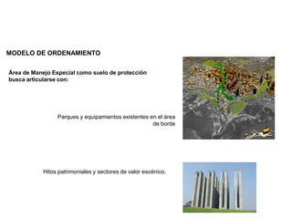 MODELO DE ORDENAMIENTO
Área de Manejo Especial como suelo de protección
busca articularse con:
Parques y equipamientos existentes en el área
de borde
Hitos patrimoniales y sectores de valor escénico.
 