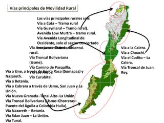 Vía a la Calera.
Vía a Choachi.
Vía el Codito – La
Calera.
Vía Troncal de Juan
Rey.
Vías principales de Movilidad Rural
Las vías principales rurales son:
Vía a Cota – Tramo rural
Vía Guaymaral – Tramo rural).
Avenida Low Murtra – tramo rural.
Vía Avenida Longitudinal de
Occidente, solo el sector concertado
con la autoridad ambiental.Vía Arrayanes- Tramo
rural.
Vía Troncal Bolivariana
(Usme).
Vía Camino de Pasquilla.
Vía Los Alisos.
Vía Curubital.
Vía a Une, a través de Santa Rosa (Sumapaz) y
Nazareth.
Vía a Betania.
Vía a Cabrera a través de Usme, San Juan y La
Unión.
Vía Nueva Granada–Tunal Alto–La Unión.
Vía Troncal Bolivariana (Usme–Chorreras–
Puente del Águila a Colombia Huila).
Vía Nazareth – Betania.
Vía Sdan Juan – La Unión.
Vía Tunal.
 