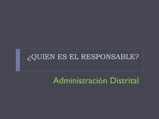 ¿QUIEN ES EL RESPONSABLE?
Administración Distrital
 