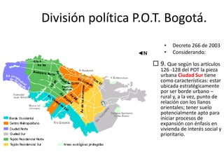  9. Que según los artículos
126 -128 del POT la pieza
urbana Ciudad Sur tiene
como características: estar
ubicada estratégicamente
por ser borde urbano –
rural y, a la vez, punto de
relación con los llanos
orientales; tener suelo
potencialmente apto para
iniciar procesos de
expansión con énfasis en
vivienda de interés social y
prioritario.
• Decreto 266 de 2003
• Considerando:
División política P.O.T. Bogotá.
 