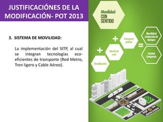 JUSTIFICACIÓNES DE LA
MODIFICACIÓN- POT 2013
3. SISTEMA DE MOVILIDAD:
La implementación del SITP, al cual
se integran tecnologías eco-
eficientes de transporte (Red Metro,
Tren ligero y Cable Aéreo).
 