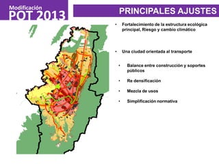 • Balance entre construcción y soportes
públicos
• Re densificación
• Mezcla de usos
• Simplificación normativa
POT 2013
Modificación
PRINCIPALES AJUSTES
• Fortalecimiento de la estructura ecológica
principal, Riesgo y cambio climático
• Una ciudad orientada al transporte
 