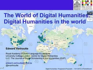 The World of Digital Humanities:
Digital Humanities in the world

Edward Vanhoutte
Royal Academy of Dutch Language & Literature
University College London Centre for Digital Humanities
LLC: The Journal of Digital Scholarship in the Humanities (OUP)
edward.vanhoutte@kantl.be
@evanhoutte
Digital Humanities: Prospects & Proposals – 13/11/2013 U Potchefstroom

 