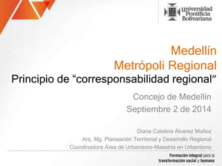 Medellín 
Metrópoli Regional 
Principio de “corresponsabilidad regional” 
Concejo de Medellín 
Septiembre 2 de 2014 
Diana Catalina Álvarez Muñoz 
Arq. Mg. Planeación Territorial y Desarrollo Regional 
Coordinadora Área de Urbanismo-Maestría en Urbanismo 
 