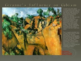 Cezanne’s Influence on Cubism Paul Cézanne Bibemus Quarry  oil on canvas, 1895 Museum Folkwang   Cezanne was crazy about creating depth in paintings.  He eventually achieved a method that did not make him have to deal with the constraints of traditional boring-assed perspective drawing.  Perspective drawing was/is the method of conveying 3 dimensional objects on  two dimensional surfaces.  This attracted the future cubists Pablo Picasso and George Braque- who also employed Cezanne’s theory of breaking down objects into spheres, cylinders and that’s right kids- cubes. Now, ya gotta remember here, it’s turn of the century Europe and in the last 40 years photography, cinematography, sound recording, the telephone, the motor car and the airplane were all invented.  Since painting these things is lame and boring; artists needed to find a way to express themselves in a world that was constantly changing in technological sense.   