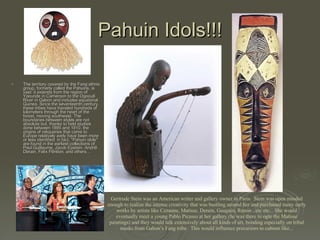 Pahuin Idols!!! The territory covered by the Fang ethnic group, formerly called the Pahuins, is vast: it extends from the region of Yaounde in Cameroon to the Ogoou6 River in Gabon and includes equatorial Guinea. Since the seventeenth century, these tribes have traveled hundreds of kilometers through the heart of the forest, moving southwest. The boundaries between styles are not absolute but, thanks to field studies done between 1895 and 1910, the origins of reliquaries that came to Europe relatively early have been more or less identified: in fact, "Pahuin idols" are found in the earliest collections of Paul Guillaume, Jacob Epstein, Andri6 Derain, Felix F6n6on, and others…  Gertrude Stein was an American writer and gallery owner in Paris.  Stein was open minded enough to realize the intense creativity that was bustling around her and purchased many early works by artists like Cezanne, Matisse, Derain, Gauguin, Renoir...etc etc... She would eventually meet a young Pablo Picasso at her gallery (he was there to ogle the Matisse paintings) and they would talk extensively about all kinds of art, bonding especially on tribal masks from Gabon’s Fang tribe.  This would influence precursors to cubism like... 