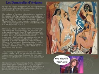 Picasso and Braque met in Paris and developed cubism after learning of a mutual love of painting, drawing and being totally ghey for Cezanne.  The tradition of European oil painting was becoming a bit stagnant with the ever changing world and these two musketeers (they later joined the army and fought for the French in WWI) (wait...why did the “Three Musketeers” have swords instead of muskets?!  I just did a 10 page image search and not one of the bastards was holding a musket at all.) Picasso and Braque talked a lot about how paintings only truly work from one angle...the angle that the artist was looking at it from.  If you look at an object though, it looks different from different angles.  They felt that this is the way the object should be represented.  So all realistic perspective went out the door and there went the neighborhood.  A new approach of multiple perspectives came into being.  This was the ‘analytical’ aspect of Cubism (it lasted from 1908 till 1911ish).  This was true abstraction of an object for the first time.  Hooray!  Man, this is so much better than Rococo!  This painting was a precursor  to what later fleshed out into cubism.  Note the obvious influence of the African masks on the two figures on the right side.  Picasso was a big fan of whores.  This is a painting of some!  This painting has been analyzed about a billion times.  Many have agreed that the point of view is that of a John- looking over which prostitute he will ultimately pick to bang (that will probably give him syphilis).  Picasso was kind of wierded out by women. Pablo Picasso  Les Demoiselles d’Avignon Oil on canvas (1907) 96x92” MoMA NYC. You made it  Your own! Les Demoiselles d’Avignon 
