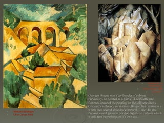 Georges Braque was a co-founder of cubism.  Previously, he painted as a Fauve.  The palette and flattened space of the painting on the left here shows Cezanne’s influence on not only Braque, but cubism as a whole (see second slide and compare).   Later, he and Picasso would go on to develop Synthetic Cubism which would turn everything on it’s own ass. Viaduct à l'Estaque Oil on Canvas 1908 Chateau de La Roche-Guyon Oil on canvas 1909 31 1/2 x23 1/2 ” 