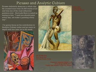 Picasso and Analytic Cubism Picasso definitely deserves a whole day.  He created more than 20,000 works of art and was one of the most influential painters ever.  Gertrude Stein is noted as saying to him, ”I said you should paint every day, not make a painting every day”.  I’m gonna focus on his contribution to Analytic Cubism today and go more in depth with him later on in the week.   Still Life With Skull Oil on canvas 1908 Hermitage Museum, Russia (Portrait of)  Ambroise Vollard , 1910 Oil on canvas; 36 3/8 x 26 in.  Pushkin State Museum of Fine Arts, Moscow  Bather 1909 Oil on Canvas Hermitage Museum 