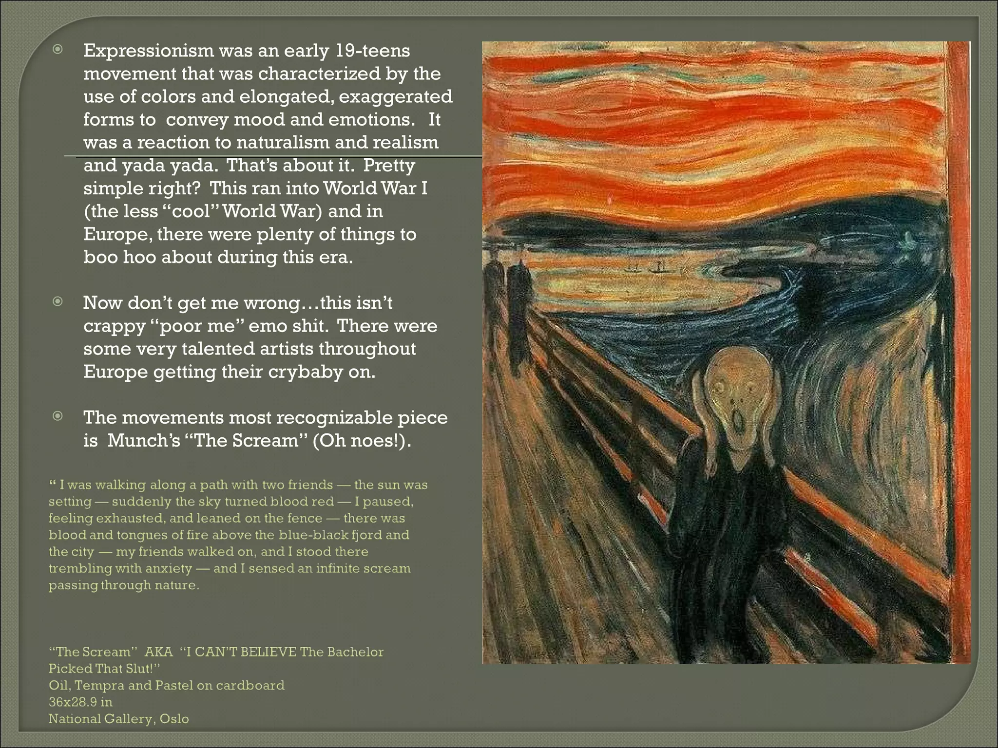 Expressionism was an early 19-teens movement that was characterized by the use of colors and elongated, exaggerated forms to  convey mood and emotions.  It was a reaction to naturalism and realism and yada yada.  That’s about it.  Pretty simple right?  This ran into World War I (the less “cool” World War) and in Europe, there were plenty of things to boo hoo about during this era.  Now don’t get me wrong…this isn’t crappy “poor me” emo shit.  There were some very talented artists throughout Europe getting their crybaby on.  The movements most recognizable piece is  Munch’s “The Scream” (Oh noes!).  