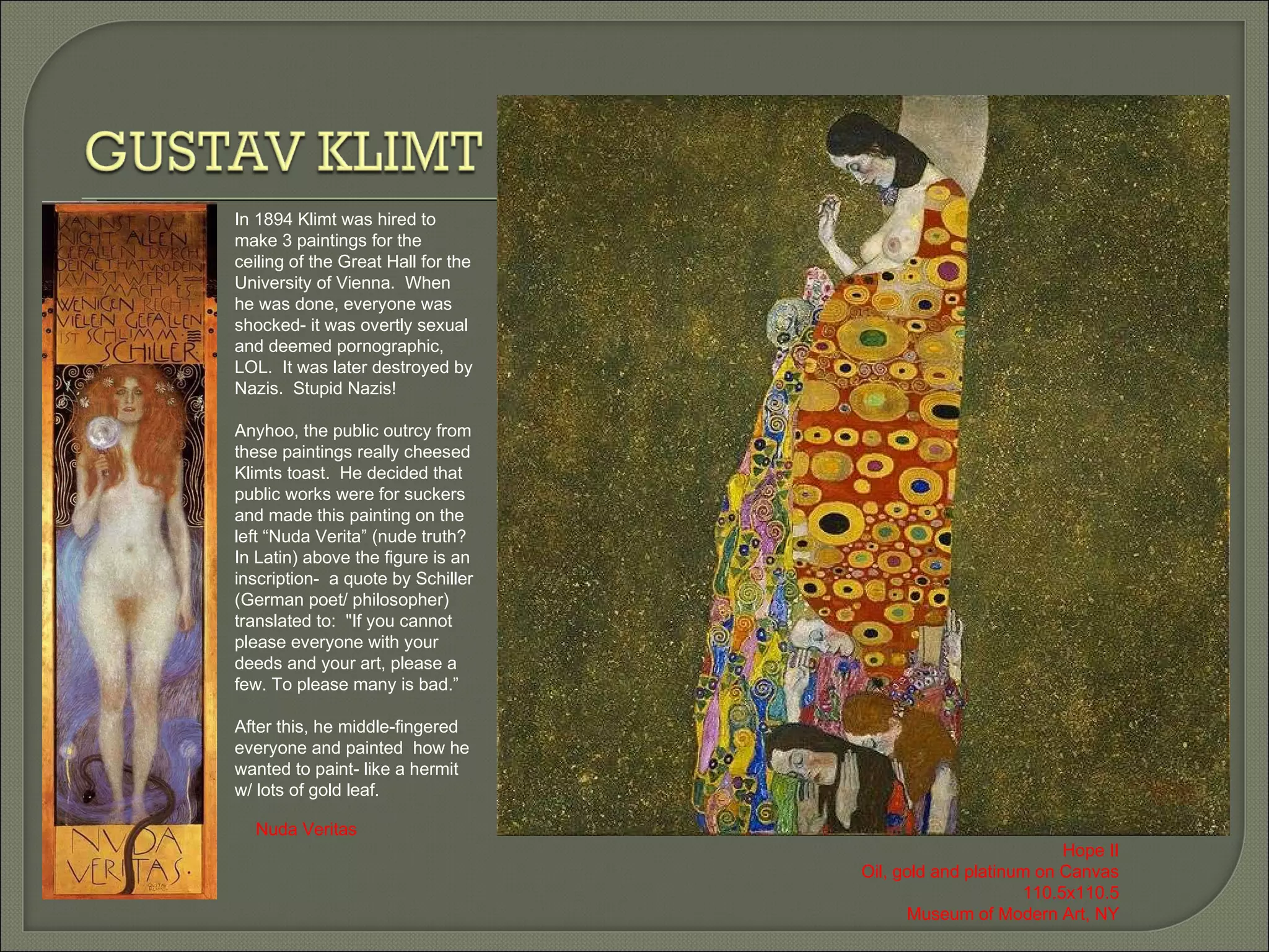In 1894 Klimt was hired to make 3 paintings for the ceiling of the Great Hall for the University of Vienna.  When he was done, everyone was shocked- it was overtly sexual and deemed pornographic, LOL.  It was later destroyed by Nazis.  Stupid Nazis! Anyhoo, the public outrcy from these paintings really cheesed Klimts toast.  He decided that public works were for suckers and made this painting on the left “Nuda Verita” (nude truth? In Latin) above the figure is an inscription-  a quote by Schiller (German poet/ philosopher) translated to:  &quot;If you cannot please everyone with your deeds and your art, please a few. To please many is bad.” After this, he middle-fingered everyone and painted  how he wanted to paint- like a hermit w/ lots of gold leaf. Nuda Veritas Hope II Oil, gold and platinum on Canvas 110.5x110.5 Museum of Modern Art, NY 