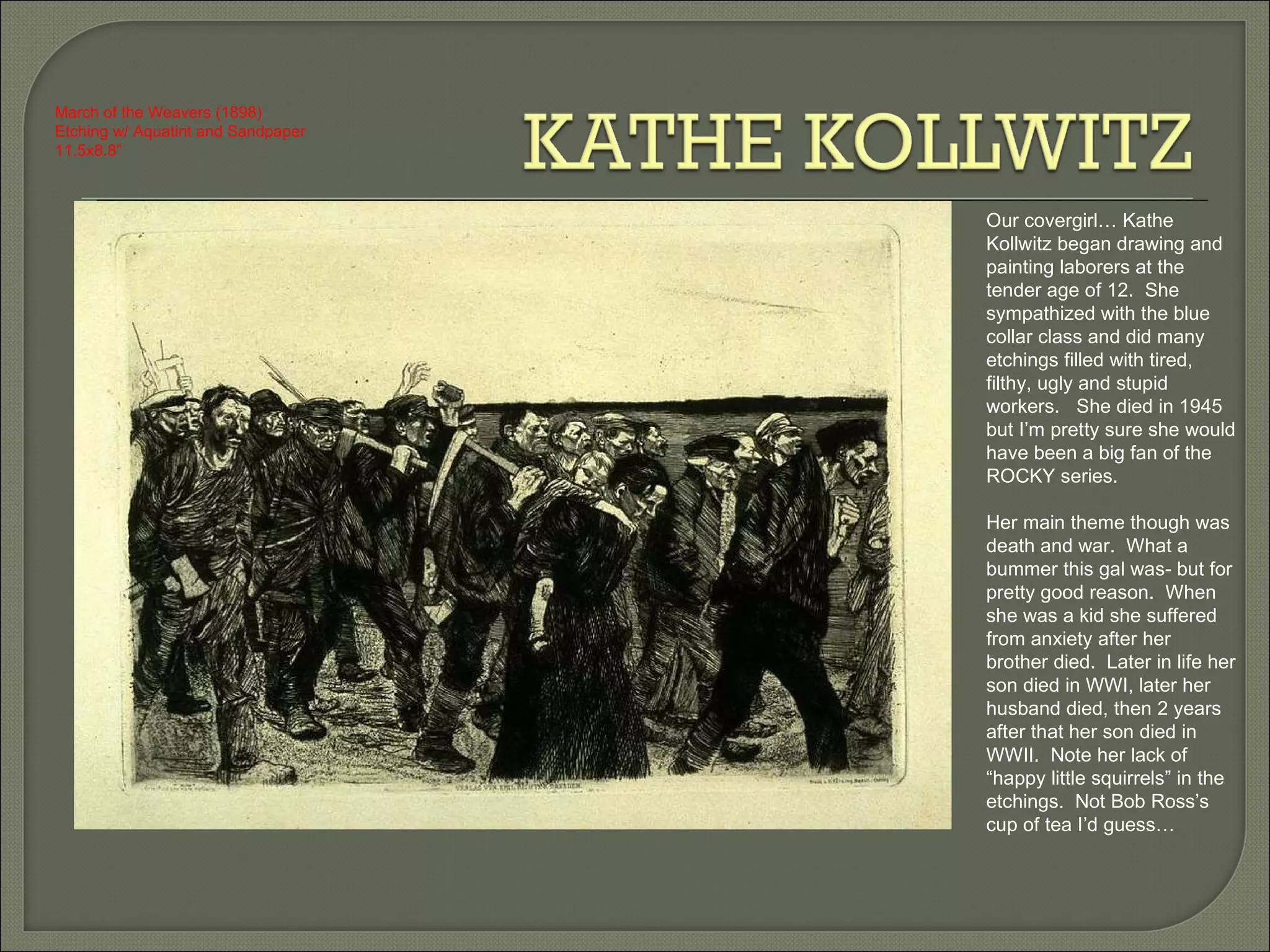 Our covergirl… Kathe Kollwitz began drawing and painting laborers at the tender age of 12.  She sympathized with the blue collar class and did many etchings filled with tired, filthy, ugly and stupid workers.  She died in 1945 but I’m pretty sure she would have been a big fan of the ROCKY series.  Her main theme though was death and war.  What a bummer this gal was- but for pretty good reason.  When she was a kid she suffered from anxiety after her brother died.  Later in life her son died in WWI, later her husband died, then 2 years after that her son died in WWII.  Note her lack of “happy little squirrels” in the etchings.  Not Bob Ross’s cup of tea I’d guess…  March of the Weavers (1898) Etching w/ Aquatint and Sandpaper 11.5x8.8” 