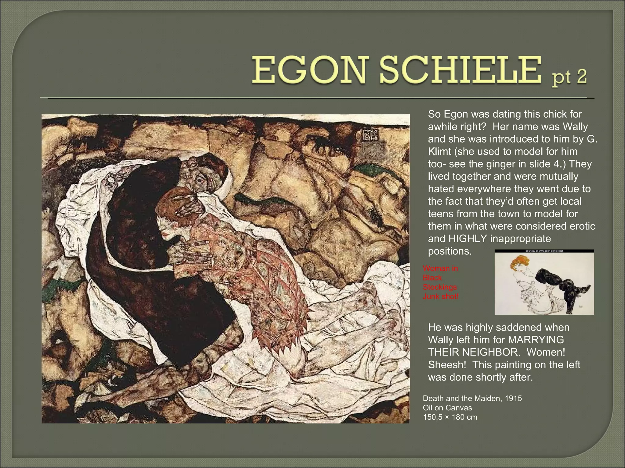 Death and the Maiden, 1915  Oil on Canvas 150,5 × 180 cm So Egon was dating this chick for awhile right?  Her name was Wally and she was introduced to him by G. Klimt (she used to model for him too- see the ginger in slide 4.) They lived together and were mutually hated everywhere they went due to the fact that they’d often get local teens from the town to model for them in what were considered erotic and HIGHLY inappropriate positions.  He was highly saddened when Wally left him for MARRYING THEIR NEIGHBOR.  Women!  Sheesh!  This painting on the left was done shortly after. Woman in Black Stockings  Junk shot! 