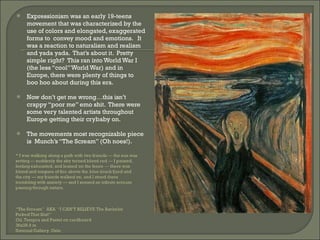 Expressionism was an early 19-teens movement that was characterized by the use of colors and elongated, exaggerated forms to  convey mood and emotions.  It was a reaction to naturalism and realism and yada yada.  That’s about it.  Pretty simple right?  This ran into World War I (the less “cool” World War) and in Europe, there were plenty of things to boo hoo about during this era.  Now don’t get me wrong…this isn’t crappy “poor me” emo shit.  There were some very talented artists throughout Europe getting their crybaby on.  The movements most recognizable piece is  Munch’s “The Scream” (Oh noes!).  