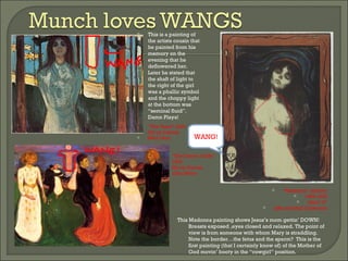 “ The Voice” (left) Oil on Canvas 88x110cm This is a painting of the artists cousin that he painted from his memory on the evening that he deflowered her.  Later he stated that the shaft of light to the right of the girl was a phallic symbol and the choppy light at the bottom was “seminal fluid”.  Damn Playa! “ The Dance of Life” 1900  Oil on Canvas 125x190cm “ Madonna” (above) 1895-1902 24x17.5” Jaffe and Hall Collection This Madonna painting shows Jesus’s mom gettin’ DOWN!  Breasts exposed ,eyes closed and relaxed. The point of view is from someone with whom Mary is straddling.  Note the border…the fetus and the sperm?  This is the first painting (that I certainly know of) of the Mother of God movin’ booty in the “cowgirl” position.  WANG! 