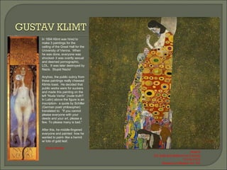 In 1894 Klimt was hired to make 3 paintings for the ceiling of the Great Hall for the University of Vienna.  When he was done, everyone was shocked- it was overtly sexual and deemed pornographic, LOL.  It was later destroyed by Nazis.  Stupid Nazis! Anyhoo, the public outrcy from these paintings really cheesed Klimts toast.  He decided that public works were for suckers and made this painting on the left “Nuda Verita” (nude truth? In Latin) above the figure is an inscription-  a quote by Schiller (German poet/ philosopher) translated to:  "If you cannot please everyone with your deeds and your art, please a few. To please many is bad.” After this, he middle-fingered everyone and painted  how he wanted to paint- like a hermit w/ lots of gold leaf. Nuda Veritas Hope II Oil, gold and platinum on Canvas 110.5x110.5 Museum of Modern Art, NY 