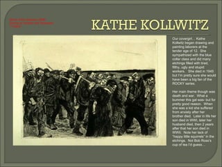 Our covergirl… Kathe Kollwitz began drawing and painting laborers at the tender age of 12.  She sympathized with the blue collar class and did many etchings filled with tired, filthy, ugly and stupid workers.  She died in 1945 but I’m pretty sure she would have been a big fan of the ROCKY series.  Her main theme though was death and war.  What a bummer this gal was- but for pretty good reason.  When she was a kid she suffered from anxiety after her brother died.  Later in life her son died in WWI, later her husband died, then 2 years after that her son died in WWII.  Note her lack of “happy little squirrels” in the etchings.  Not Bob Ross’s cup of tea I’d guess…  March of the Weavers (1898) Etching w/ Aquatint and Sandpaper 11.5x8.8” 