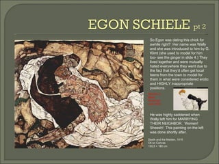 Death and the Maiden, 1915  Oil on Canvas 150,5 × 180 cm So Egon was dating this chick for awhile right?  Her name was Wally and she was introduced to him by G. Klimt (she used to model for him too- see the ginger in slide 4.) They lived together and were mutually hated everywhere they went due to the fact that they’d often get local teens from the town to model for them in what were considered erotic and HIGHLY inappropriate positions.  He was highly saddened when Wally left him for MARRYING THEIR NEIGHBOR.  Women!  Sheesh!  This painting on the left was done shortly after. Woman in Black Stockings  Junk shot! 