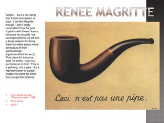 Ceci n'est pas une pipe" ("This is not a pipe")  1928 Oil on Canvas  25x27” Alright… so it’s no hiding that I think Surrealism is crap.  I do like Magritte though, I don’t really understand how he gets roped in with these clowns because he actually has concepts behind his art and a loose reason for doing them (to make peeps more conscious of their surroundings [hypersensitive he sez]).  This piece for instance… later he writes, “can you put tobacco in this?  This is a painting, not a pipe.  It’s a representation of a pipe.” (totally not word for word, but you get the picture). 