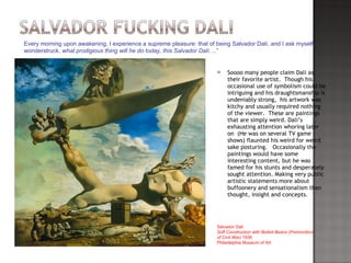 Soooo many people claim Dali as their favorite artist.  Though his occasional use of symbolism could be intriguing and his draughtsmanship is undeniably strong,  his artwork was kitchy and usually required nothing of the viewer.  These are paintings that are simply weird. Dali’s exhausting attention whoring later on  (He was on several TV game shows) flaunted his weird for weird sake posturing.  Occasionally the paintings would have some interesting content, but he was famed for his stunts and desperately sought attention. Making very public artistic statements more about buffoonery and sensationalism than thought, insight and concepts.  “ Every morning upon awakening, I experience a supreme pleasure: that of being Salvador Dalí, and I ask myself, wonderstruck,  what prodigious thing will he do today, this Salvador Dalí ….” Salvador Dalí  Soft Construction with Boiled Beans (Premonition of Civil War)  1936  Philadelphia Museum of Art 