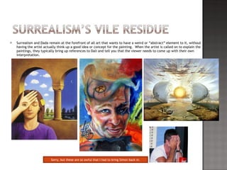 Surrealism and Dada remain at the forefront of all art that wants to have a weird or “abstract” element to it, without having the artist actually think up a good idea or concept for the painting.  When the artist is called on to explain the paintings, they typically bring up references to Dali and tell you that the viewer needs to come up with their own interpretation.  Sorry, but these are so awful that I had to bring Simon back in. 