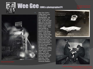 Wee Gee  (OMG a photographer!?) Wee Gee (Arthur Fellig) wasn’t your run of the mill photographer.  He was a fuckin’ bad ass.  In the 30’s and early 40’s, the Hell’s Kitchen and Bowery Area’s of NYC were crime ridden.  They were terrible w/ murders and all kinds of crap going down.  While most people stayed inside at night, Wee Gee (nicknamed after the Oujia board for his psychic like ability to know when/where the shit was going to go down) was hanging out in alleys and nightclubs w/ his camera and a police radio.  When an emergency went down, he often beat the fuzz there and took pics.  Now that’s some mofo American Realism. Charles Sodokoff and Arthur Webber Use Their Top Hats to Hide Their Faces, January 27, 1942 Simply Add Boiling Water Gi rl Jumps out of Car, and was killed, on Park Ave  (c. 1940) 