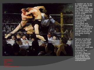 In western art, for the first forty years of the 20 th  century, the further you were away from Paris, meant the further you were from the art world.  American art was far from cutting edge.  It evolved sluggishly from historical paintings to landscapes and agricultural genre scenes.  Compared to what was going on in Europe at the time,  overall- American art was pretty fucking boring.  Flashes of brilliance did occur here and there and the artists that provided these flashes were very influential in what was to be the art movement that changed the epicenter of the art world firmly from Paris to New York.  Yeaeeeeeaaaaaah motherfucker! George Bellows Stag at Sharkey’s  1909 Oil on Canvas 36  1/4 x48  ¼” The Cleveland Museum of Art 