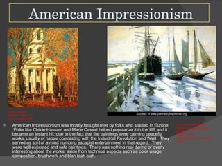 American Impressionism American Impressionism was mostly brought over by folks who studied in Europe.  Folks like Childe Hassam and Marie Cassat helped popularize it in the US and it became an instant hit, due to the fact that the paintings were calming peaceful works, usually of nature contrasting with the Industrial Revolution and WWI.  They served as sort of a mind numbing escapist entertainment in that regard.  They were well executed and safe paintings.  There was nothing real daring or overly interesting about the works, aside from technical aspects such as color usage, composition, brushwork and blah blah blah.  Childe Hassam Church at Old Lyme  Oil on Canvas 1905 John Henry Twachtman Winter, Gloucester Harbor 24x30” Oil on Canvas Also known for his awesome name. 