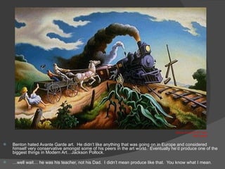 Benton hated Avante Garde art.  He didn’t like anything that was going on in Europe and considered himself very conservative amongst some of his peers in the art world.  Eventually he’d produce one of the biggest things in Modern Art…Jackson Pollock. … well wait… he was his teacher, not his Dad.  I didn’t mean produce like that.  You know what I mean. Wreck of the Ol’ 97 Train  1943 29x46” 