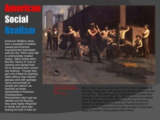 American   Social  Realism American Realism came from a backlash of bullshit sweety-pie American Impressionism that lasted well into the 1930’s (and still is unfortunately created today).  Many artists didn’t like this “Kenny G” kind of painting and wanted their art to represent their current day America.  Though they got a lot of flack for painting cities without rose colored glasses (and with garbage cans) and portraits of people who weren’t as beautiful as those represented in American Impressionism, Romanticism (don’t get me started) and Art Nouveu; they were highly influential to artists who were also looking for truth in their art.  Thomas Pollock Anshutz The Ironworkers Noontime 1880  Oil on Canvas Robert Henri was a teacher out of PAFA (Penn Academy of Fine Arts, Phila) who, with some other friends, started the Ash Can School.  This was a group of painters who wanted their paintings to be ‘realistically ugly’.  Street scenes and realistic urban landscapes were a cornerstone for this movement.  Above is a painting by an obviously influential teacher of Henri’s named Thomas Anshutz (who seemed to have been doing this realism thang waaay before Henri. 