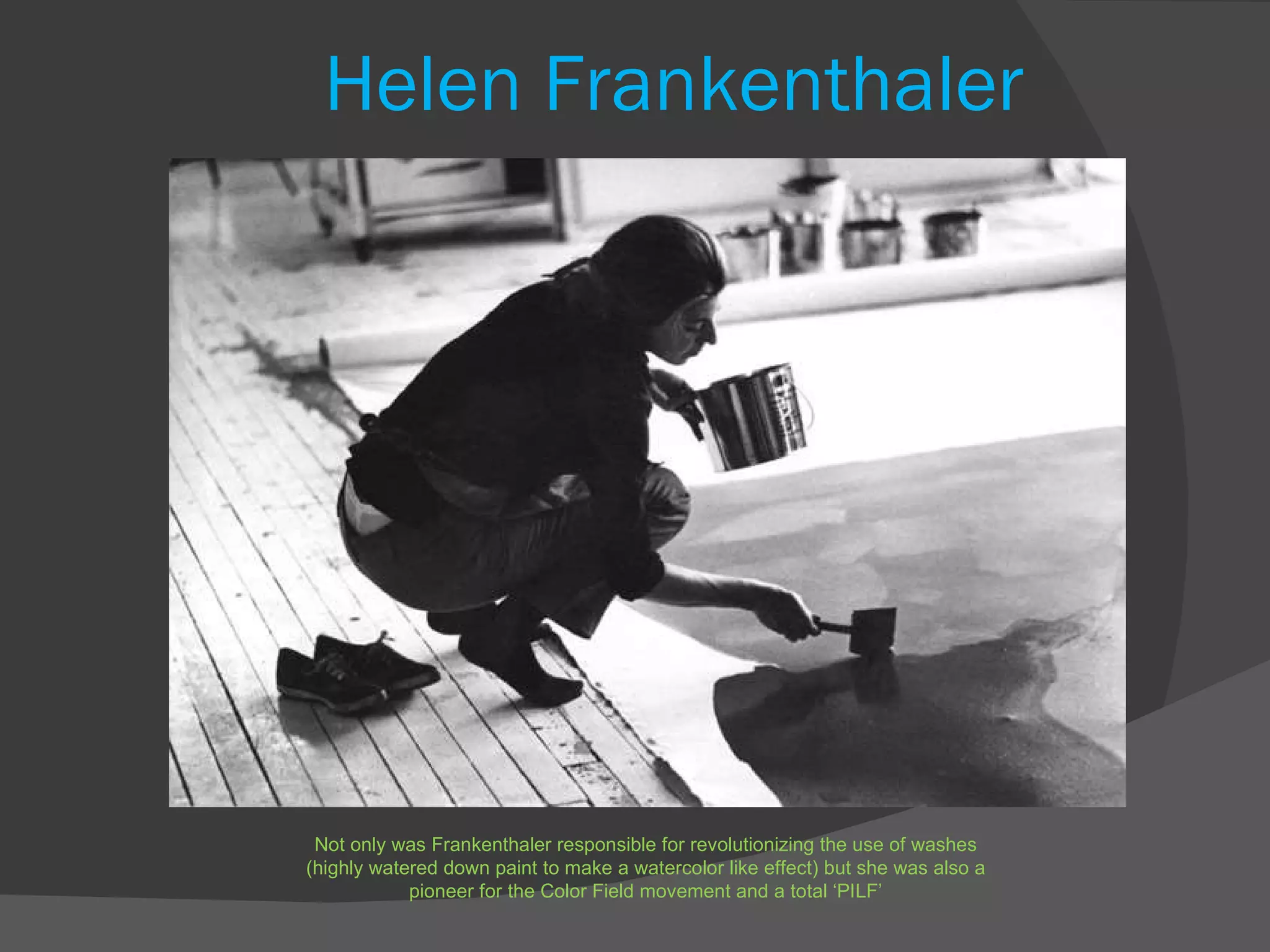 Helen Frankenthaler Not only was Frankenthaler responsible for revolutionizing the use of washes (highly watered down paint to make a watercolor like effect) but she was also a pioneer for the Color Field movement and a total ‘PILF’ 