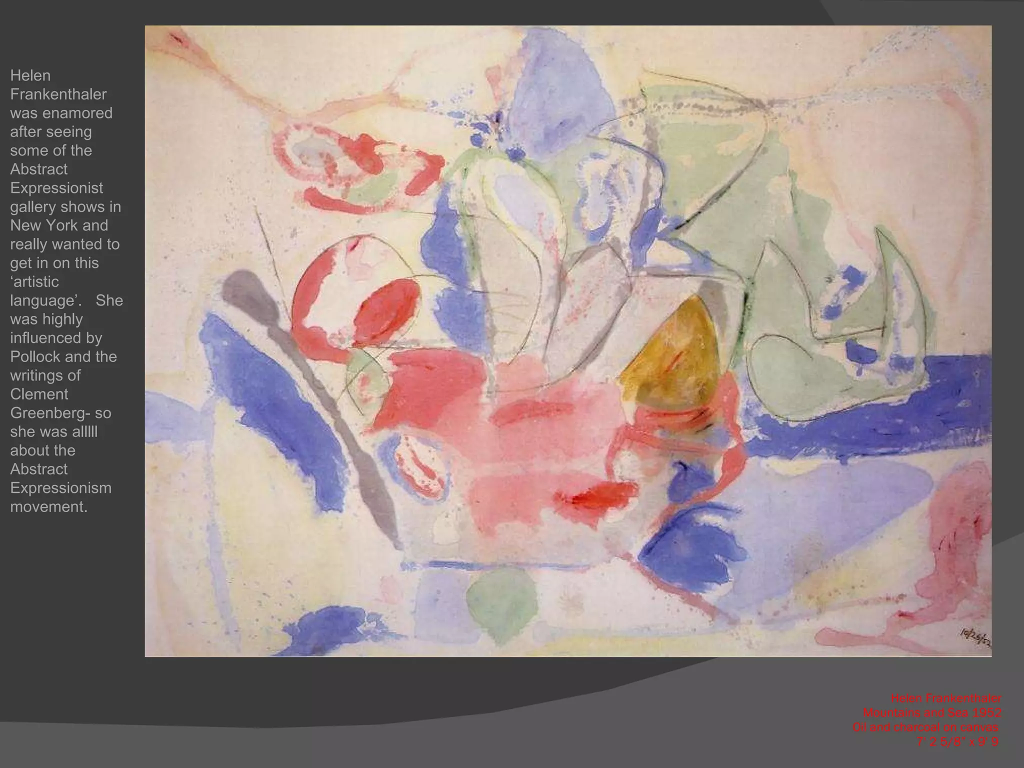 Helen Frankenthaler Mountains and Sea 1952 Oil and charcoal on canvas  7' 2 5/8” x 9' 9  Helen Frankenthaler was enamored after seeing some of the Abstract Expressionist gallery shows in New York and really wanted to get in on this ‘artistic language’.  She was highly influenced by Pollock and the writings of Clement Greenberg- so she was alllll about the Abstract Expressionism movement. 