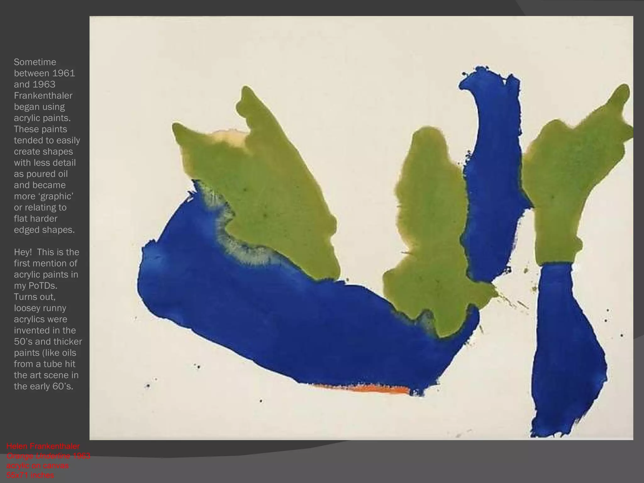 Sometime between 1961 and 1963 Frankenthaler began using acrylic paints.  These paints tended to easily create shapes with less detail as poured oil and became more ‘graphic’ or relating to flat harder edged shapes. Hey!  This is the first mention of acrylic paints in my PoTDs.  Turns out, loosey runny acrylics were invented in the 50’s and thicker paints (like oils from a tube hit the art scene in the early 60’s.  Helen Frankenthaler  Orange Underline  1963  acrylic on canvas  55x71 inches 