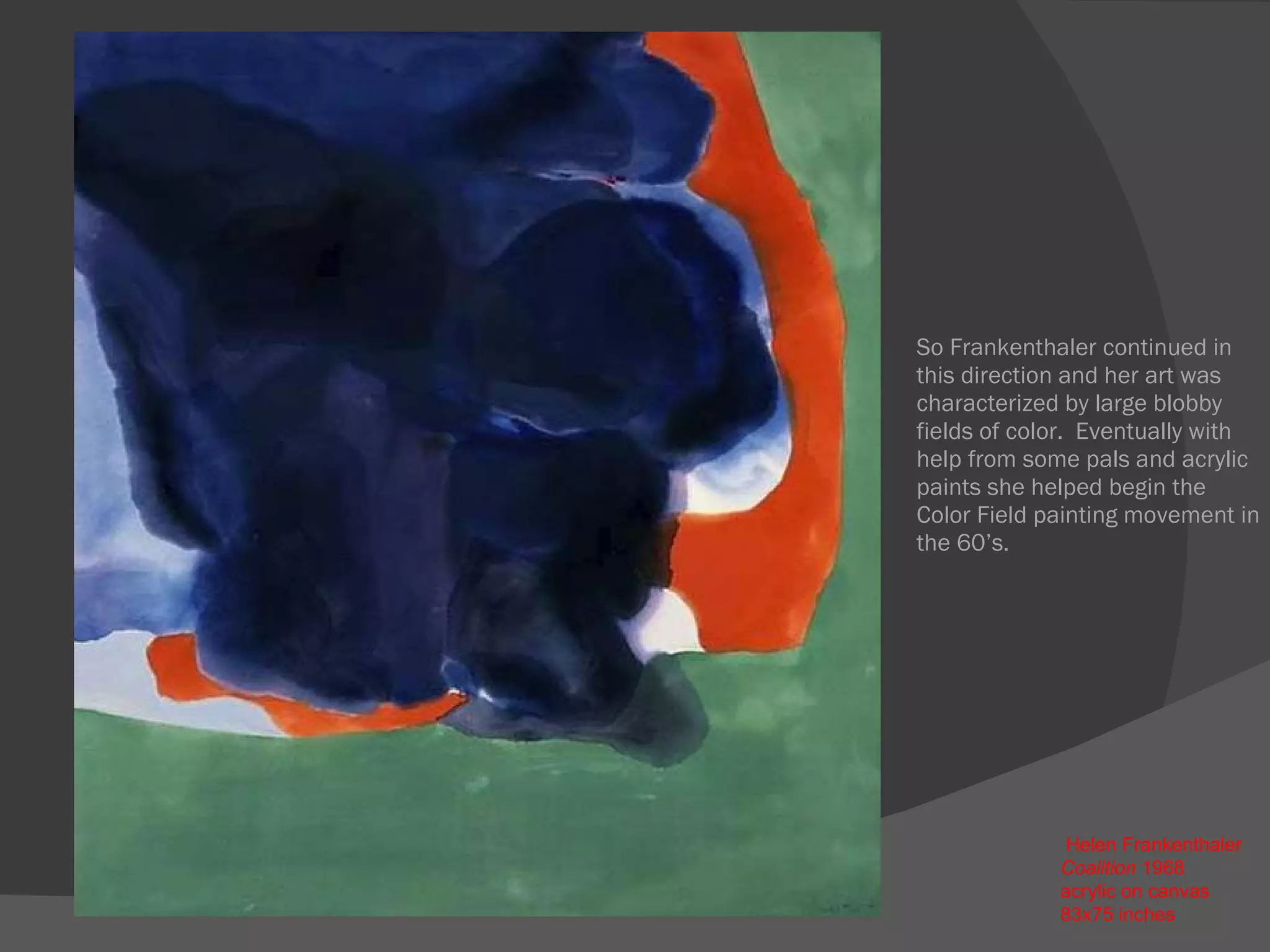 So Frankenthaler continued in this direction and her art was characterized by large blobby fields of color.  Eventually with help from some pals and acrylic paints she helped begin the Color Field painting movement in the 60’s.   Helen Frankenthaler  Coalition  1968  acrylic on canvas  83x75 inches 
