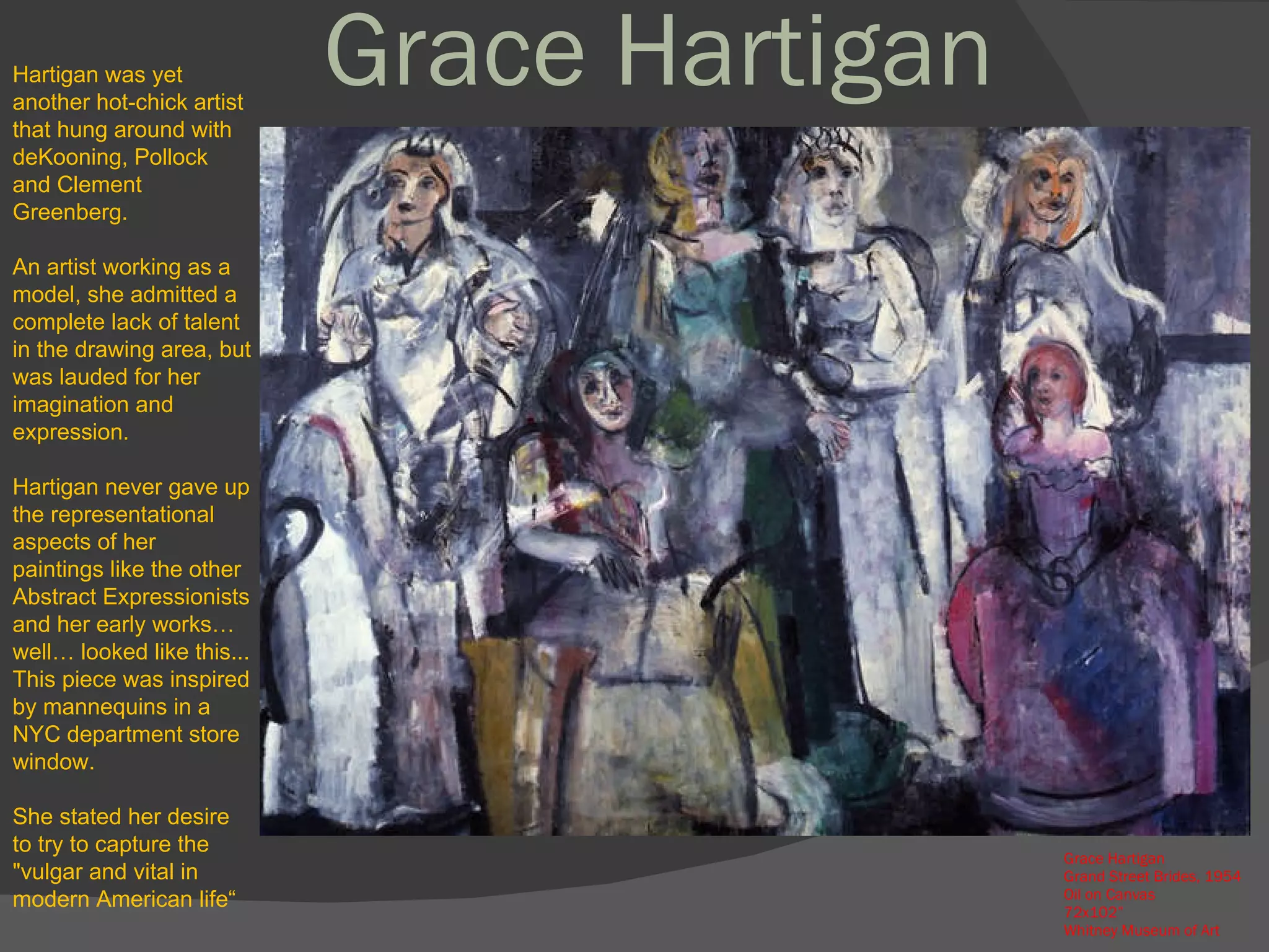 Grace Hartigan  Grand Street Brides, 1954 Oil on Canvas 72x102” Whitney Museum of Art Hartigan was yet another hot-chick artist that hung around with deKooning, Pollock and Clement Greenberg.  An artist working as a model, she admitted a complete lack of talent in the drawing area, but was lauded for her imagination and expression.  Hartigan never gave up the representational aspects of her paintings like the other Abstract Expressionists and her early works…well… looked like this... This piece was inspired by mannequins in a NYC department store window. She stated her desire to try to capture the "vulgar and vital in modern American life“  Grace Hartigan 