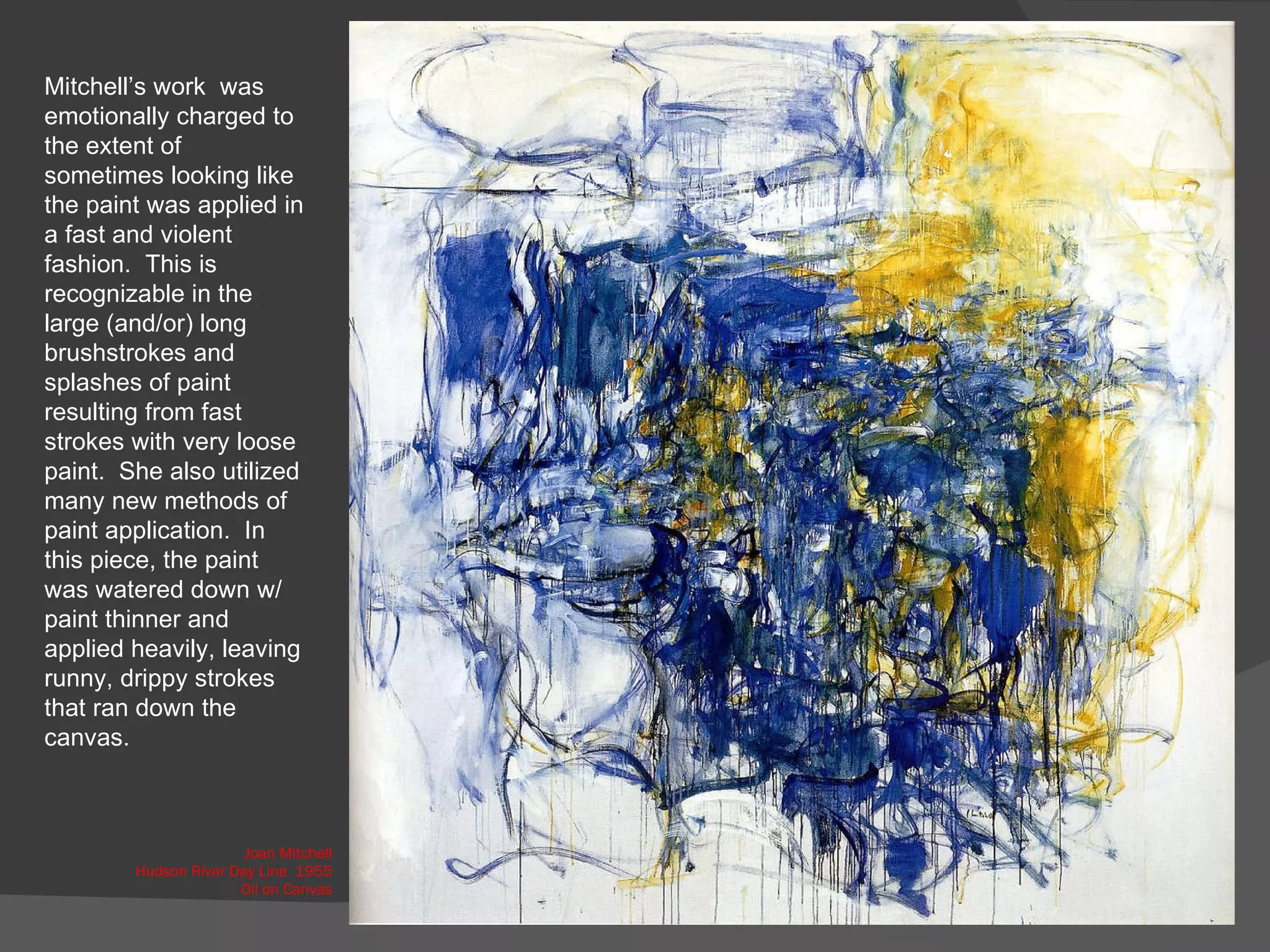 Joan Mitchell Hudson River Day Line  1955 Oil on Canvas Mitchell’s work  was emotionally charged to the extent of sometimes looking like the paint was applied in a fast and violent fashion.  This is recognizable in the large (and/or) long brushstrokes and splashes of paint  resulting from fast strokes with very loose paint.  She also utilized many new methods of paint application.  In this piece, the paint was watered down w/ paint thinner and applied heavily, leaving runny, drippy strokes that ran down the canvas.  