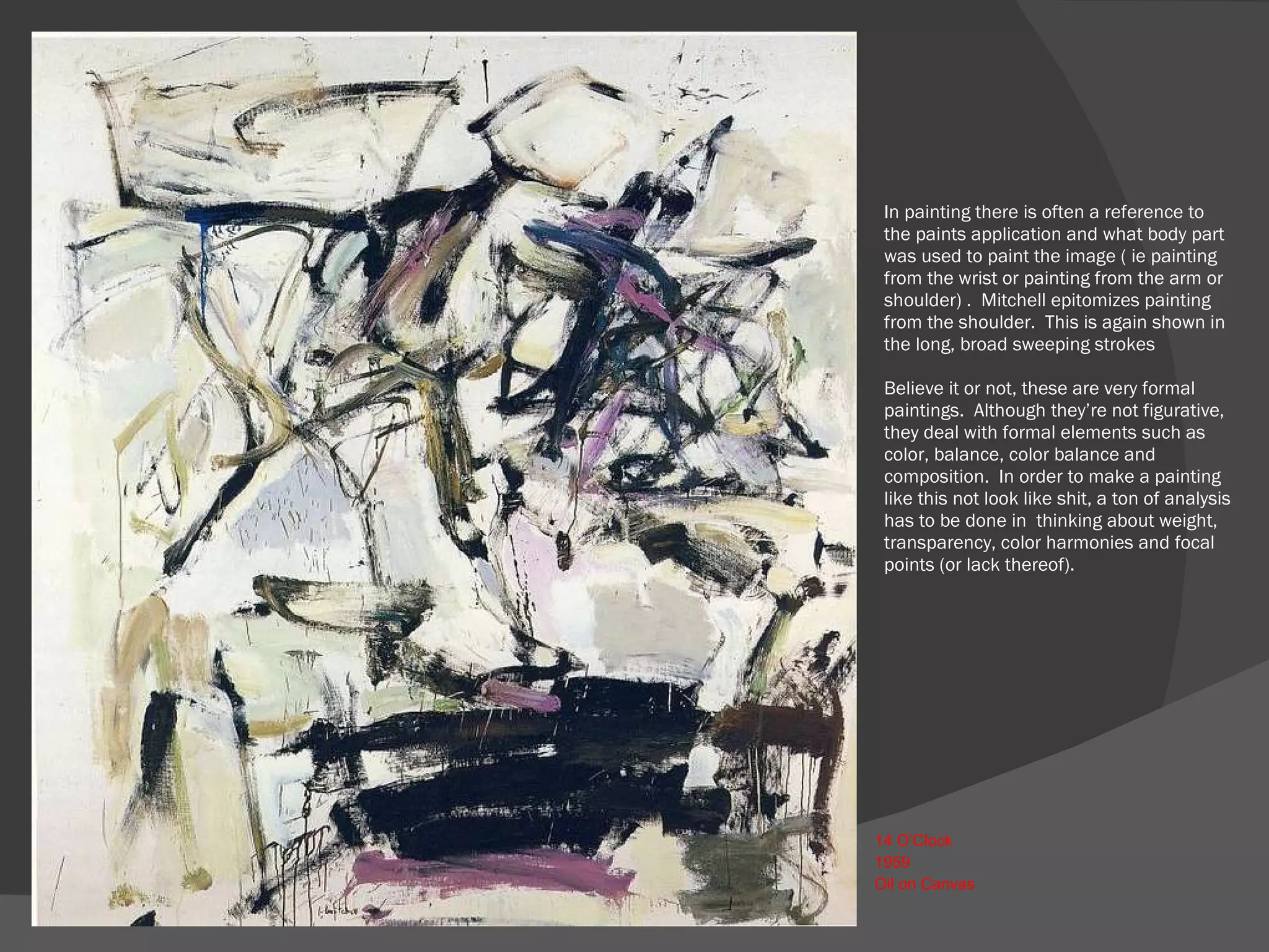 In painting there is often a reference to the paints application and what body part was used to paint the image ( ie painting from the wrist or painting from the arm or shoulder) .  Mitchell epitomizes painting from the shoulder.  This is again shown in the long, broad sweeping strokes  Believe it or not, these are very formal paintings.  Although they’re not figurative, they deal with formal elements such as color, balance, color balance and composition.  In order to make a painting like this not look like shit, a ton of analysis has to be done in  thinking about weight, transparency, color harmonies and focal points (or lack thereof).    14 O’Clock 1959  Oil on Canvas 