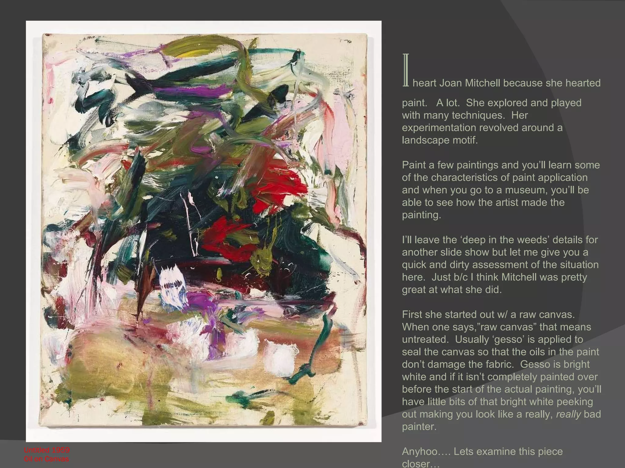 Untitled 1959 Oil on Canvas I  heart Joan Mitchell because she hearted paint.  A lot.  She explored and played with many techniques.  Her experimentation revolved around a landscape motif.  Paint a few paintings and you’ll learn some of the characteristics of paint application and when you go to a museum, you’ll be able to see how the artist made the painting.  I’ll leave the ‘deep in the weeds’ details for another slide show but let me give you a quick and dirty assessment of the situation here.  Just b/c I think Mitchell was pretty great at what she did. First she started out w/ a raw canvas.  When one says,”raw canvas” that means untreated.  Usually ‘gesso’ is applied to seal the canvas so that the oils in the paint don’t damage the fabric.  Gesso is bright white and if it isn’t completely painted over before the start of the actual painting, you’ll have little bits of that bright white peeking out making you look like a really,  really  bad painter. Anyhoo…. Lets examine this piece closer… 