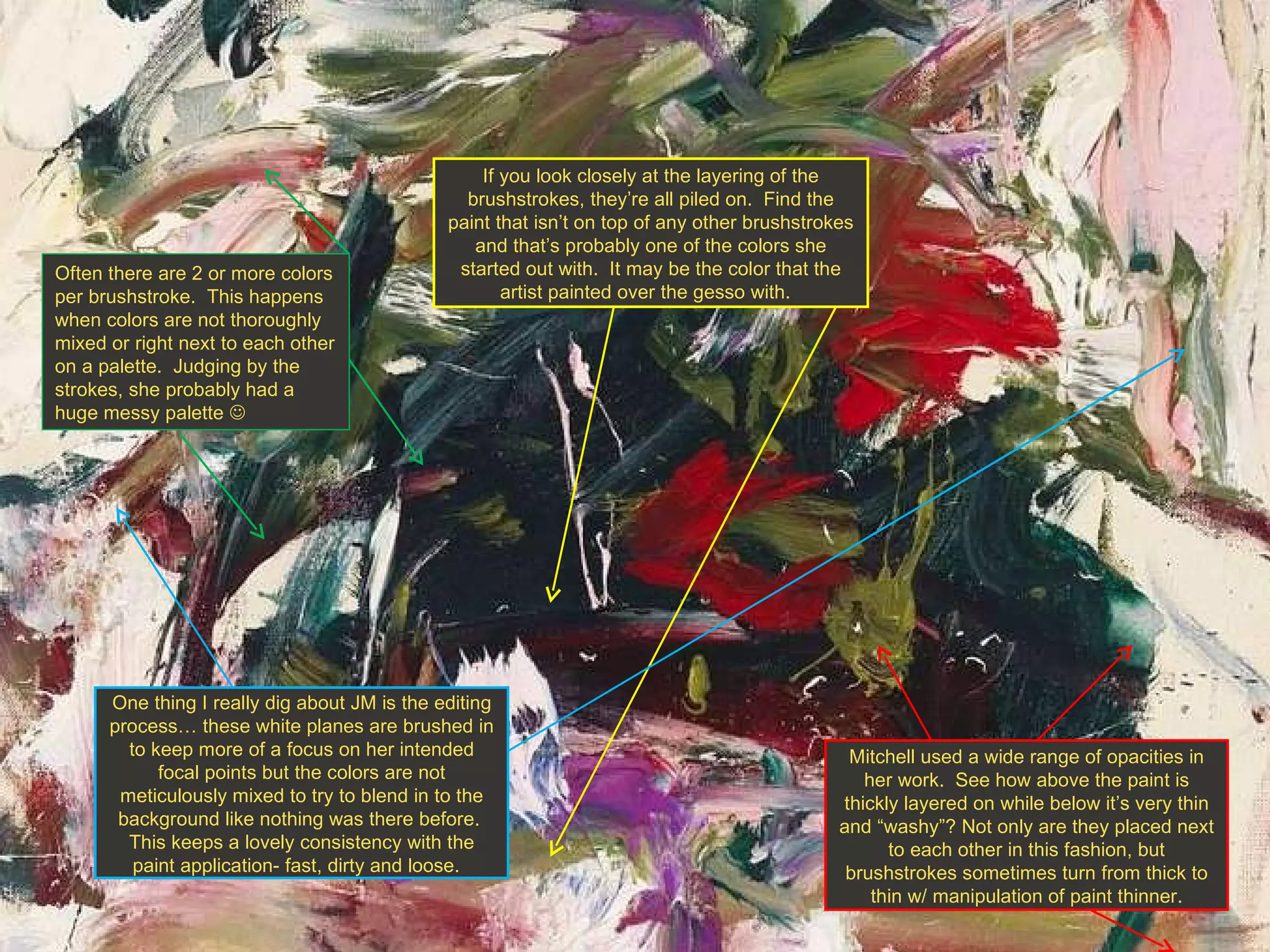 If you look closely at the layering of the brushstrokes, they’re all piled on.  Find the paint that isn’t on top of any other brushstrokes and that’s probably one of the colors she started out with.  It may be the color that the artist painted over the gesso with.  Mitchell used a wide range of opacities in her work.  See how above the paint is thickly layered on while below it’s very thin and “washy”? Not only are they placed next to each other in this fashion, but brushstrokes sometimes turn from thick to thin w/ manipulation of paint thinner. One thing I really dig about JM is the editing process… these white planes are brushed in to keep more of a focus on her intended focal points but the colors are not meticulously mixed to try to blend in to the background like nothing was there before.  This keeps a lovely consistency with the paint application- fast, dirty and loose.  Often there are 2 or more colors per brushstroke.  This happens when colors are not thoroughly mixed or right next to each other on a palette.  Judging by the strokes, she probably had a huge messy palette   