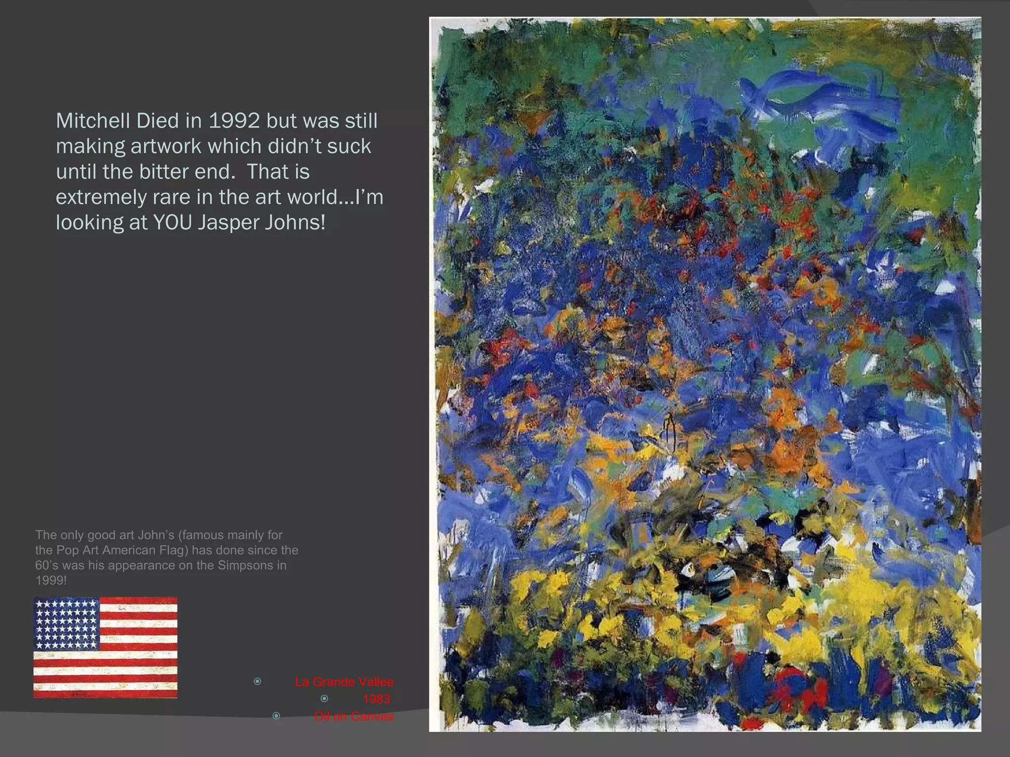 Mitchell Died in 1992 but was still making artwork which didn’t suck until the bitter end.  That is extremely rare in the art world…I’m looking at YOU Jasper Johns! La Grande Vallee 1983  Oil on Canvas The only good art John’s (famous mainly for the Pop Art American Flag) has done since the 60’s was his appearance on the Simpsons in 1999! 